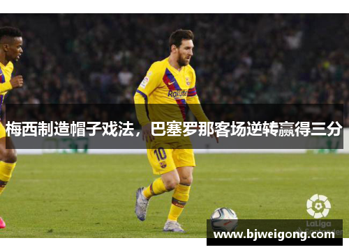 梅西制造帽子戏法，巴塞罗那客场逆转赢得三分
