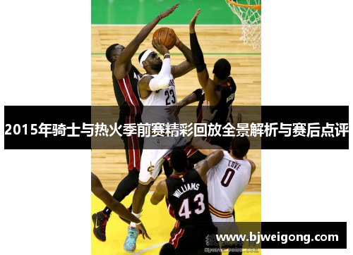2015年骑士与热火季前赛精彩回放全景解析与赛后点评