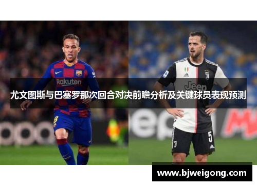 尤文图斯与巴塞罗那次回合对决前瞻分析及关键球员表现预测
